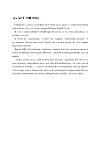 AVANT PROPOS
Ce polycopié s’adresse aux étudiants de troisième année hygiène et sécurité industrielle de
l’université des sciences et de la technologie Mohamed Boudiaf d’Oran.
IL vise à rendre stimulant l’apprentissage des notions de la sécurité incendie et ses
principaux concepts.
Il résume les caractéristiques courantes des exigences réglementaires nationales et
internationales ; il donne un apercu de l’ingénierie de la sécurité incendie ,des protections des
risques passifs et actifs.
Il appuie l’objectif principale de la législation en matière de sécurité incendie en assurant la
sécurité des personnes et travailleurs se trouvant à l’intérieur et autour des bâtiments lors d’un
incendie.
Toutefois assurer aussi la santé des travailleurs et assurer la poursuite de l’activité des
entreprises et de protéger la propriété (ce qui inclut à la fois la structure et les biens situés à
l’intérieure des bâtiments) ; la santé des travailleurs et l’environnement en fixant des objectifs
et des règles du suivie et du respect des normes et la maintenance des équipements de détection
et mise en sécurité incendie pour éviter la propagation et le suivie de l’éclosion d’un feu.
 