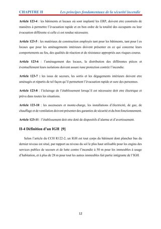 CHAPITRE II Les principes fondamentaux de la sécurité incendie
12
Article 123-4 : les bâtiments et locaux où sont implanté les ERP, doivent etre construits de
manières à permettre l’évacuation rapide et en bon ordre de la totalité des occupants ou leur
évacuation différente si celle ci est rendue nécessaire.
Article 123-5 : les matériaux de construction employés tant pour les bâtiments, tant pour l es
locaux que pour les aménagements intérieurs doivent présenter en ce qui concerne leurs
comportements au feu, des qualités de réaction et de résistance appropriés aux risques courus.
Article 123-6 : l’aménagement des locaux, la distribution des différentes pièces et
éventuellement leurs isolations doivent assure rune protection contrée l’incendie.
Article 123-7 : les issus de secours, les sortis et les dégagements intérieurs doivent etre
aménagés et répartis de tel façon qu’il permettent l’évacuation rapide et sure des personnes.
Article 123-8 : l’éclairage de l’établissement lorsqu’il est nécessaire doit etre électrique et
prévu dans toutes les situations.
Article 123-10 : les ascenseurs et monte-charge, les installations d’électricité, de gaz, de
chauffage et de ventilation doivent présenter des garanties de sécurité et du bon fonctionnement.
Article 123-11 : l’établissement doit etre doté de dispositifs d’alarme et d’avertissement.
II-4 Définition d’un IGH [9]
Selon l’article du CCH R122-2, un IGH est tout corps du bâtiment dont plancher bas du
dernier niveau est situé, par rapport au niveau du sol le plus haut utilisable pour les engins des
services publics de secours et de lutte contre l’incendie à 50 m pour les immeubles à usage
d’habitation, et à plus de 28 m pour tout les autres immeubles fait partie intégrante de l’IGH.
 