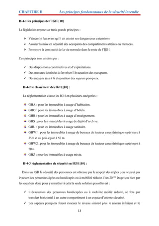 CHAPITRE II Les principes fondamentaux de la sécurité incendie
13
II-4-1 les principes de l’IGH [10]
La législation repose sur trois grands principes :
 Vaincre le feu avant qu’il ait atteint ses dangereuses extensions
 Assurer la mise en sécurité des occupants des compartiments atteints ou menacés.
 Permettre la continuité de la vie normale dans le reste de l’IGH.
Ces principes sont atteints par :
 Des dispositions constructives et d’exploitations.
 Des mesures destinées à favoriser l’évacuation des occupants.
 Des moyens mis à la disposition des sapeurs pompiers.
II-4-2 le classement des IGH [10] :
La réglementation classe les IGH en plusieurs catégories :
GHA : pour les immeubles à usage d’habitation.
GHO : pour les immeubles à usage d’hôtels.
GHR : pour les immeubles à usage d’enseignement.
GHS : pour les immeubles à usage de dépôt d’archive.
GHU : pour les immeubles à usage sanitaire.
GHW1 : pour les immeubles à usage de bureaux de hauteur caractéristique supérieure à
25m et au plus égale à 50 m.
GHW2 : pour les immeubles à usage de bureaux de hauteur caractéristique supérieure à
50m.
GHZ : pour les immeubles à usage mixte.
II-4-3 réglementation de sécurité en IGH [10] :
Dans un IGH la sécurité des personnes est obtenue par le respect des règles ; on ne peut pas
évacuer des personnes âgées ou handicapés ou à mobilité réduite d’un 20 ère
étage sou bien par
les escaliers donc pour y remédier à cela la seule solution possible est :
 L’évacuation des personnes handicapées ou à mobilité moitié réduite, se fera par
transfert horizontal à un autre compartiment à un espace d’attente sécurisé.
 Les sapeurs pompiers feront évacuer le niveau sinistré plus le niveau inferieur et le
 