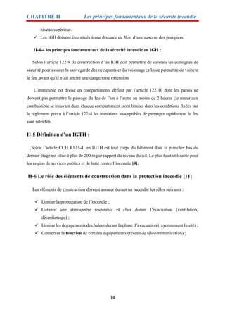 CHAPITRE II Les principes fondamentaux de la sécurité incendie
14
niveau supérieur.
 Les IGH doivent étre situés à une distance de 3km d’une caserne des pompiers.
II-4-4 les principes fondamentaux de la sécurité incendie en IGH :
Selon l’article 122-9 ,la construction d’un IGH doit permettre de suivrais les consignes de
sécurité pour assurer la sauvegarde des occupants et du voisinage ;afin de permettre de vaincre
le feu ,avant qu’il n’ait atteint une dangereuse extension.
L’immeuble est divisé en compartiments définit par l’article 122-10 dont les parois ne
doivent pas permettre le passage du feu de l’un à l’autre au moins de 2 heures ;le matériaux
combustible se trouvant dans chaque compartiment ;sont limités dans les conditions fixées par
le règlement prévu à l’article 122-4 les matériaux susceptibles de propager rapidement le feu
sont interdits.
II-5 Définition d’un IGTH :
Selon l’article CCH R123-4, un IGTH est tout corps du bâtiment dont le plancher bas du
dernier étage est situé à plus de 200 m par rapport du niveau du sol. Le plus haut utilisable pour
les engins de services publics et de lutte contre l’incendie [9].
II-6 Le rôle des éléments de construction dans la protection incendie [11]
Les éléments de construction doivent assurer durant un incendie les rôles suivants :
 Limiter la propagation de l’incendie ;
 Garantir une atmosphère respirable et clair durant l’évacuation (ventilation,
désenfumage) ;
 Limiter les dégagements de chaleur durant la phase d’évacuation (rayonnement limité) ;
 Conserver la fonction de certains équipements (réseau de télécommunication) ;
 