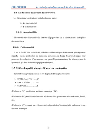 CHAPITRE II Les principes fondamentaux de la sécurité incendie
15
II-6-1Le classement des éléments de construction
Les éléments de constructions sont classés selon leurs :
 La combustibilité
 L’inflammabilité
II-6-1-1 La combustibilité
Elle représente la quantité de chaleur dégagée lors de la combustion complète
des matériaux.
II-6-1-2 L’inflammabilité
C’est la facilité avec laquelle une substance combustible peut s’enflammer ,provoquant un
incendie ou une combustion ou même une explosion .Le dégrée de difficulté requis pour
provoquer la combustion d’une substance est quantifié par des essais au feu ,elle représente la
quantité de gaz plus ou moins dégagé par le matériau.
II-7 Critère de qualification des éléments de construction
Il existe trois degré de résistance au feu du plus faible au plus résistant :
 STABLE AU FEU ……SF
 PAR FLAMME ………PF
 COUPE FEU…………CF
-Un élément (SF) possède une résistance mécanique (RM).
-Un élément (PF) possède une résistance mécanique ainsi qu’une étanchéité au flamme, fumée,
gaz.
-Un élément (CF) possède une résistance mécanique ainsi qu’une étanchéité au flamme et une
isolation thermique.
 
