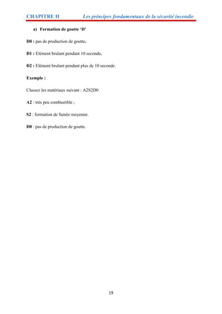 CHAPITRE II Les principes fondamentaux de la sécurité incendie
19
a) Formation de goutte ‘D’
D0 : pas de production de goutte.
D1 : Elément brulant pendant 10 seconde.
D2 : Elément brulant pendant plus de 10 seconde.
Exemple :
Classez les matériaux suivant : A2S2D0
A2 : très peu combustible ;
S2 : formation de fumée moyenne.
D0 : pas de production de goutte.
 