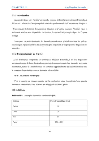 CHAPITRE III La détection incendie
20
III-1Introduction
La première étape vers l’arrêt d’un incendie consiste à identifier correctement l’incendie, à
déclencher l’alarme de l’occupant puis à avertir les professionnels de l’intervention d’urgence.
C’est souvent la fonction du système de détection et d’alarme incendie. Plusieurs types et
options de système sont disponibles en fonction des caractéristiques spécifiques de l’espace
protégé.
Les experts en protection contre les incendies conviennent généralement que les gicleurs
automatiques représentent l’un des aspects les plus importants d’un programme de gestion des
incendies.
III-2 Comportement au feu [13]
Avant de tenter de comprendre les systèmes de détection d’incendie, il est utile de posséder
une connaissance de base du développement et du comportement d’un incendie, avec cette
information, le rôle et l’interaction de ces systèmes supplémentaires de sécurité incendie dans
le processus de protection peuvent alors etre mieux réalisé.
III-2-1 Le pouvoir calorifique :
C’est la quantité de chaleur produite par la combustion totale (complète) d’une quantité
unitaire de combustible, il est exprimé par Mégajoule ou bien Kg bois.
1Mj=0,06Kbois
Tableau III-1 : exemples de matière combustible [13].
Matière Pouvoir calorifique (MJ)
Carton 16
Laine 20
Bois 17
Papier 15,5 à 18,4
 