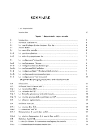 SOMMAIRE
Liste d’abréviation
Introduction 1,2
Chapitre I : Rappels sur les risques incendie
I-1 Introduction………………………………………………………………………. 3
I-2 Définition d’un incendie…………………………………………………………. 4
I-3 Les caractéristiques physico-chimiques d’un feu………………………………… 4
I-4 Notions de base…………………………………………………………………… 4
I-5 Les causes d’un incendie…………………………………………………………. 4
I-5-1 Les types de combustion…………………………………………………………. 5
I-5-2 Les modes de propagation du feu………………………………………………… 5
I-6 Les conséquences d’un incendie…………………………………………………. 8
I-6-1 Les conséquences sur l’homme………………………………………………….. 8
I-6-1-1 Les conséquences liées aux fumée et gaz………………………………………... 8
I-6-1-2 Les conséquences liée à la chaleur……………………………………………… 9
I-6-2 Les conséquences liée à l’effondrement de la structure…………………………. 9
I-6-2-1 Les conséquences économiques et sociales……………………………………… 9
I-6-3 Les conséquences sur l’environnement 10
Chapitre II : Les principes fondamentaux de la sécurité incendie
II-1 Introduction………………………………………………………………………. 11
II-2 Définition d’un ERP selon le CCH……………………………………………… 11
II-2-1 Les classement des ERP………………………………………………………… 11
II-2-2 Les catégories des ERP…………………………………………………………. 11
II-2-3 Les démarches générales de la sécurité incendie……………………………….. 12
II-2-3-1 Les principes généraux de la sécurité dans les ERP……………………………. 12
II-3 Les références réglementaires…………………………………………………… 13
II-4 Définition d’un IGH…………………………………………………………….. 14
II-4-1 Les principes d’un IGH…………………………………………………………. 14
II-4-2 Le classement d’un IGH………………………………………………………… 14
II-4-3 Réglementation de sécurité dans un IGH……………………………………….. 15
II-4-4 Les principes fondamentaux de la sécurité dans un IGH……………………….. 15
II-5 Définition d’un IGTH…………………………………………………………... 16
II-6 Le rôles des éléments de construction dans la protection incendie…………….. 16
II-6-1 Le classement des éléments de construction……………………………………. 16
 