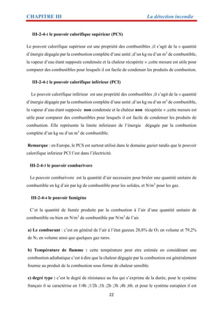 CHAPITRE III La détection incendie
22
III-2-4-1 le pouvoir calorifique supérieur (PCS)
Le pouvoir calorifique supérieur est une propriété des combustibles ;il s’agit de la « quantité
d’énergie dégagée par la combustion complète d’une unité ;d’un kg ou d’un m3
de combustible,
la vapeur d’eau étant supposée condensée et la chaleur récupérée » ;cette mesure est utile pour
comparer des combustibles pour lesquels il est facile de condenser les produits de combustion.
III-2-4-2 le pouvoir calorifique inférieur (PCI)
Le pouvoir calorifique inférieur est une propriété des combustibles ;il s’agit de la « quantité
d’énergie dégagée par la combustion complète d’une unité ;d’un kg ou d’un m3
de combustible,
la vapeur d’eau étant supposée non condensée et la chaleur non récupérée » ;cette mesure est
utile pour comparer des combustibles pour lesquels il est facile de condenser les produits de
combustion. Elle représente la limite inferieure de l’énergie dégagée par la combustion
complète d’un kg ou d’un m3
de combustible.
Remarque : en Europe, le PCS est surtout utilisé dans le domaine gazier tandis que le pouvoir
calorifique inferieur PCI l’est dans l’électricité.
III-2-4-3 le pouvoir comburivore
Le pouvoir comburivore est la quantité d’air necessaire pour bruler une quantité unitaire de
combustible en kg d’air par kg de combustible pour les solides, et N/m3
pour les gaz.
III-2-4-4 le pouvoir fumigène
C’et la quantité de fumée produite par la combustion à l’air d’une quantité unitaire de
combustible ou bien en N/m3
de combustible par N/m3
de l’air.
a) Le comburant : c’est en général de l’air à l’état gazeux 20,8% de O2 en volume et 79,2%
de N2 en volume ainsi que quelques gaz rares.
b) Température de flamme : cette température peut etre estimée en considérant une
combustion adiabatique c’est à dire que la chaleur dégagée par la combustion est généralement
fournie au produit de la combustion sous forme de chaleur sensible.
c) degré type : c’est le degré de résistance au feu qui s’exprime de la durée, pour le système
français il se caractérise en 1/4h ;1/2h ;1h ;2h ;3h ;4h ;6h. et pour le système européen il est
 