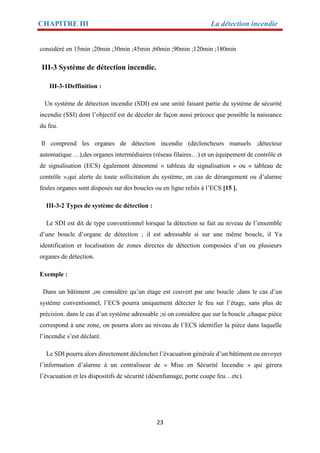 CHAPITRE III La détection incendie
23
considéré en 15min ;20min ;30min ;45min ;60min ;90min ;120min ;180min
III-3 Système de détection incendie.
III-3-1Deffinition :
Un système de détection incendie (SDI) est une unité faisant partie du système de sécurité
incendie (SSI) dont l’objectif est de déceler de façon aussi précoce que possible la naissance
du feu.
Il comprend les organes de détection incendie (déclencheurs manuels ;détecteur
automatique …),des organes intermédiaires (réseau filaires…) et un équipement de contrôle et
de signalisation (ECS) également dénommé « tableau de signalisation » ou « tableau de
contrôle »,qui alerte de toute sollicitation du système, en cas de dérangement ou d’alarme
feules organes sont disposés sur des boucles ou en ligne reliés à l’ECS [15 ].
III-3-2 Types de système de détection :
Le SDI est dit de type conventionnel lorsque la détection se fait au niveau de l’ensemble
d’une boucle d’organe de détection ; il est adressable si sur une même boucle, il Ya
identification et localisation de zones directes de détection composées d’un ou plusieurs
organes de détection.
Exemple :
Dans un bâtiment ,on considère qu’un étage est couvert par une boucle ;dans le cas d’un
système conventionnel, l’ECS pourra uniquement détecter le feu sur l’étage, sans plus de
précision. dans le cas d’un système adressable ;si on considère que sur la boucle ,chaque pièce
correspond à une zone, on pourra alors au niveau de l’ECS identifier la pièce dans laquelle
l’incendie s’est déclaré.
Le SDI pourra alors directement déclencher l’évacuation générale d’un bâtiment ou envoyer
l’information d’alarme à un centraliseur de « Mise en Sécurité Incendie » qui gèrera
l’évacuation et les dispositifs de sécurité (désenfumage, porte coupe feu…etc).
 