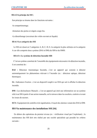 CHAPITRE III La détection incendie
25
III-4-2 le principe du SSI :
Son principe se résume dans les fonctions suivantes :
-le compartimentage.
-fermeture des portes et clapets coupe feu.
-Le désenfumage (ouverture des volets ouvrant en façade).
III-4-3 Les catégorie des SSI
Le SSI est classé en 5 catégories A, B, C, D, E, la catégorie la plus utilisées est la catégorie
A car elle comporte deux système (DAI et DM) du SDI et du SMSI.
III-4-3-1 Le système de détection Incendie SDI
C’est un système constitué de l’ensemble des équipements nécessaire à la détection incendie,
il est constitué de :
DAI : Détecteur Automatique Incendie, c’est un appareil qui consiste à détecter
automatiquement les phénomènes relevant à l’incendie (ex : détecteur optique, détecteur
thermique).
IA : Indicateur d’action ; c’est un dispositif couplé à un DAI qui sert à afficher la détection
incendie.
DM : Les déclencheurs Manuels ; c’est un appareil qui émit une information sur un système
relié à un SSI à partir d’une action manuelle, on le retrouve dans les escaliers, couloirs et avant
les issues de secours.
ECS : Equipement de contrôle et de signalisation, il reçoit des alarmes venant des DAI et DM.
III-5 la maintenance des installations SSI [16]
En dehors des opérations du premier niveau (ex : vérification visuel par l’exploitant) ; la
maintenance des SSI doit etre réalisé par une société spécialisée qui possède les critères
suivants :
 