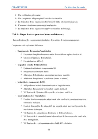 CHAPITRE III La détection incendie
26
 Une certification nécessaire ;
 Une compétence adéquate pour l’entretien du matériels
 La disposition d’une organisation fonctionnelle dédié à la maintenance SSI.
 L’assurance des intervenants adapté aux besoins.
 La disposition d’une organisation approvisionnement de rechange.
III-6 les étapes à suivre pour une bonne maintenance
Les professionnelles recommandent de réaliser deux visites de maintenances par an ;
Comprenant trois opérations différentes :
 Examiner des documents d’exploitation
 Une notice d’exploitation et une notice de contrôle ou registre de sécurité.
 Un dossier technique d’installation.
 Une déclaration APSAD.
 Inspection visuelle de l’installation
 Etat des signalisations et commandes SSI
 Intégrer des équipements de SSI
 Adaptation de la détection automatique au risque incendie.
 Adaptation du système d’exploitation (décret et normes)
 Intégrité des équipements de SSI
 Adéquation de la détection automatique au risque incendie.
 Adaptation du système d’exploitation (décret /normes).
 Vérification de l’état des câbles pour les principaux matériels.
 Essai fonctionnel de l’installation
 Essai de fonctionnement des scénarios de mise en sécurité en automatique et en
commande manuelle.
 Essai de l’ensemble des dispositifs de sécurité, ainsi que tout les arrêts des
installations techniques.
 Vérification des alimentations de sécurité et de leurs batteries.
 Vérification de la transmission des information d d’alarmes de mise en sécurité
et de dérangement.
 Vérification des systèmes et des unités d’aide à l’exploitation
 