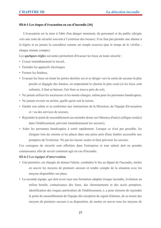 CHAPITRE III La détection incendie
27
III-6-1 Les étapes d’évacuation en cas d’incendie [16]
L'évacuation est la mise à l'abri d'un danger imminent, du personnel et du public (dirigés
vers une zone de sécurité souvent à l’extérieur des locaux). Il ne faut pas prendre une alarme à
la légère et ne jamais la considérer comme un simple exercice (pas le temps de le vérifier ;
chaque minute compte).
Les quelques règles suivantes permettent d'évacuer les lieux en toute sécurité :
• Cesser immédiatement le travail,
• Eteindre les appareils électriques
• Fermer les fenêtres,
• Evacuer les lieux en tirant les portes derrière soi et se diriger vers la sortie de secours la plus
proche et dégagée des fumées, en empruntant le chemin le plus court (si les lieux sont
enfumés, il faut se baisser, l'air frais se trouve près du sol),
• Ne jamais utiliser les ascenseurs et les monte-charges, même pour les personnes handicapées,
• Ne jamais revenir en arrière, quelle qu'en soit la raison,
• Garder son calme et se conformer aux instructions de la Direction, de l'équipe d'évacuation
et / ou des services de secours,
• Rejoindre le point de rassemblement (au moindre doute sur l'absence d'un(e) collègue resté(e)
dans l'établissement, prévenir immédiatement les secours),
• Aider les personnes handicapées à sortir rapidement. Lorsque ce n'est pas possible, les
éloigner loin du sinistre et les placer dans une pièce près d'une fenêtre accessible aux
pompiers de l'extérieur. Ne pas les laisser seules et faire prévenir les secours.
Ces consignes de sécurité sont affichées dans l'entreprise et tout salarié doit en prendre
connaissance afin de savoir comment agir en cas d'incendie.
III-6-2 Les équipes d'intervention
• Une première, est chargée de donner l'alerte, combattre le feu au départ de l'incendie, mettre
en œuvre les moyens de premiers secours et rendre compte de la situation avec les
moyens disponibles sur place
• La seconde équipe, qui doit avoir reçu une formation adaptée (risque incendie, évolution en
milieu hostile, connaissance des lieux, des cheminements et des accès pompiers,
identification des risques particuliers de l'établissement..), a pour mission de rejoindre
le point de rassemblement de l'équipe dès réception du signal d'alarme, de se munir des
moyens de premiers secours à sa disposition, de mettre en œuvre tous les moyens de
 