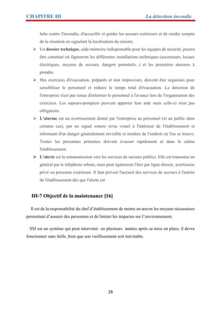 CHAPITRE III La détection incendie
28
lutte contre l'incendie, d'accueillir et guider les secours extérieurs et de rendre compte
de la situation en signalant la localisation du sinistre.
 Un dossier technique, aide-mémoire indispensable pour les équipes de sécurité, pourra
être constitué où figureront les différentes installations techniques (ascenseurs, locaux
électriques, moyens de secours, dangers potentiels...) et les premières mesures à
prendre.
 Des exercices d'évacuation, préparés et non improvisés, doivent être organisés pour
sensibiliser le personnel et réduire le temps total d'évacuation. La direction de
l'entreprise n'est pas tenue d'informer le personnel à l'avance lors de l'organisation des
exercices. Les sapeurs-pompiers peuvent apporter leur aide mais celle-ci n'est pas
obligatoire.
 L'alarme est un avertissement donné par l'entreprise au personnel (et au public dans
certains cas), par un signal sonore et/ou visuel à l'intérieur de l'établissement et
informant d'un danger généralement invisible et inodore de l'endroit où l'on se trouve.
Toutes les personnes présentes doivent évacuer rapidement et dans le calme
l'établissement.
 L'alerte est la retransmission vers les services de secours publics. Elle est transmise en
général par le téléphone urbain, mais peut également l'être par ligne directe, avertisseur
privé ou personne extérieure. Il faut prévoir l'accueil des services de secours à l'entrée
de l'établissement dès que l'alerte est
III-7 Objectif de la maintenance [16]
Il est de la responsabilité du chef d’établissement de mettre en œuvre les moyens nécessaires
permettant d’assurer des personnes et de limiter les impactes sur l’environnement.
SSI est un système qui peut intervenir en plusieurs années après sa mise en place, il devra
fonctionner sans faille ,bien que son vieillissement soit inévitable.
 