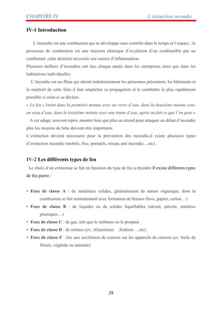 CHAPITRE IV L’extinction incendie
29
IV-1 Introduction
L’incendie est une combustion qui se développe sans contrôle dans le temps et l’espace ; le
processus de combustion est une réaction chimique d’oxydation d’un combustible par un
comburant ,cette dernière necessite une source d’inflammation.
Plusieurs milliers d’incendies ont lieu chaque année dans les entreprises ainsi que dans les
habitations individuelles.
L’incendie est un fléau qui atteint indistinctement les personnes présentent, les bâtiments et
le matériel de cette faite il faut empêcher sa propagation et le combattre le plus rapidement
possible si celui-ci se déclare.
« Le feu s’éteint dans la première minute avec un verre d’eau ,dans la deuxième minute avec
un seau d’eau, dans la troisième minute avec une tonne d’eau ,après on fait ce que l’on peut »
A cet adage, souvent repris ,montre bien que plus on attend pour attaquer un début d’incendie
plus les moyens de lutte doivent etre importante.
L’extinction devient necessaire pour la prévention des incendie,il existe plusieurs types
d’extinction incendie (mobile, fixe, portatifs, réseau anti incendie…etc).
IV-2 Les différents types de feu
Le choix d’un extincteur se fait en fonction du type de feu à éteindre Il existe différents types
de feu parmi :
• Feux de classe A : de matériaux solides, généralement de nature organique, dont la
combustion se fait normalement avec formation de braises (bois, papier, carton…)
• Feux de classe B : de liquides ou de solides liquéfiables (alcool, pétrole, matières
plastiques…)
• Feux de classe C : de gaz, tels que le méthane ou le propane
• Feux de classe D : de métaux (ex :Aluminium ,Sodium …etc).
• Feux de classe F : liés aux auxiliaires de cuisson sur les appareils de cuisson (ex :huile de
friture, végétale ou animale)
 