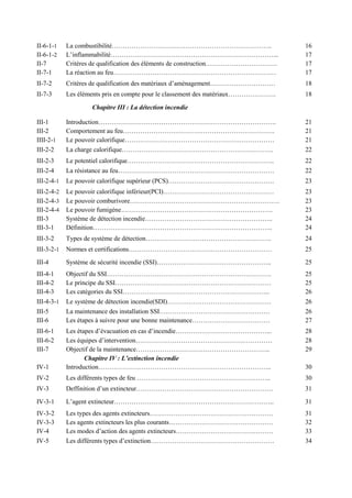 II-6-1-1 La combustibilité……………………………………………………………….. 16
II-6-1-2 L’inflammabilité…………………………………………………………………... 17
II-7 Critères de qualification des éléments de construction…………………………… 17
II-7-1 La réaction au feu………………………………………………………………… 17
II-7-2 Critères de qualification des matériaux d’aménagement………………………… 18
II-7-3 Les éléments pris en compte pour le classement des matériaux…………………. 18
Chapitre III : La détection incendie
III-1 Introduction………………………………………………………………………. 21
III-2 Comportement au feu……………………………………………………………. 21
IIII-2-1 Le pouvoir calorifique…………………………………………………………… 21
III-2-2 La charge calorifique……………………………………………………………. 22
III-2-3 Le potentiel calorifique………………………………………………………….. 22
III-2-4 La résistance au feu……………………………………………………………… 22
III-2-4-1 Le pouvoir calorifique supérieur (PCS)…………………………………………. 23
III-2-4-2 Le pouvoir calorifique inférieur(PCI)…………………………………………… 23
III-2-4-3 Le pouvoir comburivore…………………………………………………………… 23
III-2-4-4 Le pouvoir fumigène……………………………………………………………. 23
III-3 Système de détection incendie………………………………………………….. 24
III-3-1 Définition……………………………………………………………………….. 24
III-3-2 Types de système de détection…………………………………………………. 24
III-3-2-1 Normes et certifications………………………………………………………… 25
III-4 Système de sécurité incendie (SSI)…………………………………………….. 25
III-4-1 Objectif du SSI…………………………………………………………………. 25
III-4-2 Le principe du SSI……………………………………………………………… 25
III-4-3 Les catégories du SSI………………………………………………………….. 26
III-4-3-1 Le système de détection incendie(SDI)………………………………………… 26
III-5 La maintenance des installation SSI…………………………………………… 26
III-6 Les étapes à suivre pour une bonne maintenance……………………………… 27
III-6-1 Les étapes d’évacuation en cas d’incendie……………………………………... 28
III-6-2 Les équipes d’intervention……………………………………………………… 28
III-7 Objectif de la maintenance…………………………………………………….. 29
Chapitre IV : L’extinction incendie
IV-1 Introduction…………………………………………………………………….. 30
IV-2 Les différents types de feu …………………………………………………….. 30
IV-3 Deffinition d’un extincteur……………………………………………………… 31
IV-3-1 L’agent extincteur……………………………………………………………….. 31
IV-3-2 Les types des agents extincteurs………………………………………………… 31
IV-3-3 Les agents extincteurs les plus courants………………………………………… 32
IV-4 Les modes d’action des agents extincteurs……………………………………… 33
IV-5 Les différents types d’extinction………………………………………………… 34
 