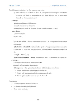 CHAPITRE IV L’extinction incendie
31
Parmi les agents extincteurs les plus courants, nous avons :
a) Eau : efficace sur les feux de classe A , elle peut etre utilisée pour refroidir les
structures ,cela limite la propagation de feux ,l’eau peut etre mis en œuvre sous
forme de jet plein ou jet pulvérisé.
Avantage :
-assure un meilleure refroidissement.
-assure la protection des structures.
-En jet pulvérisée, l’eau est utilisable sur une tension inferieure à 1000v.
Inconvénient :
-génère les dégâts
-génère le gel.
b) Eau avec additif : efficace sur les feux de classe A et B il agit par refroidissement
et isolement.
c) Deffinition de l’additif : c’est un produit ajouté à l’eau pour augmenter ses capacités
d’extinction ; il forme une fine pellicule qui filtre les vapeurs et empêche l’apport en
O2.
Exemple : AFFF (A3F)
Agent Formant un Film Flottant, il a pour but d’isoler le combustible du comburant.
Avantages :
-Utilisable sur basse tension inferieure à 1000v
-Assure le refroidissement des structures
d) Les poudres : elles agissent par isolement (inhibition)sous trois formes :
 Poudre normale agit sur les feux de classe B et C
 Poudre polyvalente agit sur les feux de classe A, B et C.
 Poudre spéciale efficace sur les feux de classe D.
Avantages :
- Elles recouvrent et étouffent les braises.
- La distance d’attaque est importante.
- On ne craint pas le gel.
 