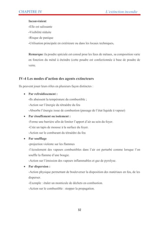 CHAPITRE IV L’extinction incendie
32
Inconvénient
-Elle est salissante
-Visibilité réduite
-Risque de panique
-Utilisation principale en extérieure ou dans les locaux techniques.
Remarque :la poudre spéciale est consul pour les feux de métaux, sa composition varie
en fonction du métal à éteindre (cette poudre est confectionnée à base de poudre de
verre.
IV-4 Les modes d’action des agents extincteurs
Ils peuvent jouer leurs rôles en plusieurs façon distinctes :
 Par refroidissement :
-Ils abaissent la température du combustible ;
-Action sur l’énergie du tétraèdre du feu
-Absorbe l’énergie issue de combustion (passage de l’état liquide à vapeur)
 Par étouffement ou isolement :
-Forme une barrière afin de limiter l’apport d’air au sein du foyer.
-Crée un tapis de mousse à la surface du foyer.
-Action sur le comburant du tétraèdre du feu
 Par soufflage
-projection violente sur les flammes
-l’écoulement des vapeurs combustibles dans l’air est perturbé comme lorsque l’on
souffle la flamme d’une bougie.
-Action sur l’émission des vapeurs inflammables et gaz de pyrolyse.
 Par dispersion :
-Action physique permettant de bouleverser la disposition des matériaux en feu, de les
disperser.
-Exemple : étaler un monticule de déchets en combustion.
-Action sur le combustible : stopper la propagation.
 