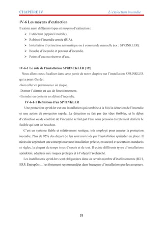 CHAPITRE IV L’extinction incendie
35
IV-6 Les moyens d’extinction
Il existe aussi différents types et moyens d’extinction :
 Extincteur (appareil mobile).
 Robinet d’incendie armée (RIA).
 Installation d’extinction automatique ou à commande manuelle (ex : SPRINKLER).
 Bouche d’incendie et poteaux d’incendie.
 Points d’eau ou réserves d’eau.
IV-6-1 Le rôle de l’installation SPRINCKLER [19]
Nous allons nous focaliser dans cette partie de notre chapitre sur l’installation SPRINKLER
qui a pour rôle de :
-Surveiller en permanence un risque.
-Donner l’alarme en cas de fonctionnement.
-Eteindre ou contenir un début d’incendie.
IV-6-1-1 Définition d’un SPTINKLER
Une protection sprinkler est une installation qui combine à la fois la détection de l’incendie
et une action de protection rapide. La détection se fait par des têtes fusibles, et le début
d’extinction ou de contrôle de l’incendie se fait par l’eau sous pression directement derrière le
fusible qui sert de bouchon.
C’est un système fiable et relativement rustique, très employé pour assurer la protection
incendie. Plus de 95% des départ de feu sont maitrisés par l’installation sprinkler en place. Il
nécessite cependant une conception et une installation précise, en accord avec certains standards
et règles, la plupart du temps issus d’essais et de test. Il existe différents types d’installations
sprinklers, adaptées aux risques protégés et à l’objectif recherché.
Les installations sprinklers sont obligatoires dans un certain nombre d’établissements (IGH,
ERP, Entrepôts …) et fortement recommandées dans beaucoup d’installations par les assureurs.
 