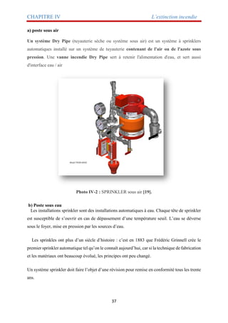 CHAPITRE IV L’extinction incendie
37
a) poste sous air
Un système Dry Pipe (tuyauterie sèche ou système sous air) est un système à sprinklers
automatiques installé sur un système de tuyauterie contenant de l'air ou de l'azote sous
pression. Une vanne incendie Dry Pipe sert à retenir l'alimentation d'eau, et sert aussi
d'interface eau / air
Photo IV-2 : SPRINKLER sous air [19].
b) Poste sous eau
Les installations sprinkler sont des installations automatiques à eau. Chaque tête de sprinkler
est susceptible de s’ouvrir en cas de dépassement d’une température seuil. L’eau se déverse
sous le foyer, mise en pression par les sources d’eau.
Les sprinkles ont plus d’un siècle d’histoire : c’est en 1883 que Frédéric Grinnell crée le
premier sprinkler automatique tel qu’on le connaît aujourd’hui, car si la technique de fabrication
et les matériaux ont beaucoup évolué, les principes ont peu changé.
Un système sprinkler doit faire l’objet d’une révision pour remise en conformité tous les trente
ans.
 