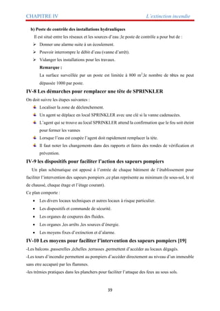 CHAPITRE IV L’extinction incendie
39
b) Poste de contrôle des installations hydrauliques
Il est situé entre les réseaux et les sources d’eau ;le poste de contrôle a pour but de :
 Donner une alarme suite à un écoulement.
 Pouvoir interrompre le débit d’eau (vanne d’arrêt).
 Vidanger les installations pour les travaux.
Remarque :
La surface surveillée par un poste est limitée à 800 m2
,le nombre de têtes ne peut
dépassée 1000 par poste.
IV-8 Les démarches pour remplacer une tête de SPRINKLER
On doit suivre les étapes suivantes :
Localiser la zone de déclenchement.
Un agent se déplace en local SPRINKLER avec une clé si la vanne cadenacées.
L’agent qui se trouve au local SPRINKLER attend la confirmation que le feu soit éteint
pour fermer les vannes
Lorsque l’eau est coupée l’agent doit rapidement remplacer la tète.
Il faut noter les changements dans des rapports et faires des rondes de vérification et
prévention.
IV-9 les dispositifs pour faciliter l’action des sapeurs pompiers
Un plan schématique est apposé à l’entrée de chaque bâtiment de l’établissement pour
faciliter l’intervention des sapeurs pompiers ,ce plan représente au minimum (le sous-sol, le ré
de chaussé, chaque étage et l’étage courant).
Ce plan comporte :
 Les divers locaux techniques et autres locaux à risque particulier.
 Les dispositifs et commande de sécurité.
 Les organes de coupures des fluides.
 Les organes ,les arrêts ,les sources d’énergie.
 Les moyens fixes d’extinction et d’alarme.
IV-10 Les moyens pour faciliter l’intervention des sapeurs pompiers [19]
-Les balcons ,passerelles ,échelles ,terrasses ,permettent d’accéder au locaux dégagés.
-Les tours d’incendie permettent au pompiers d’accéder directement au niveau d’un immeuble
sans etre accaparé par les flammes.
-les trémies pratiques dans les planchers pour faciliter l’attaque des feux au sous sols.
 