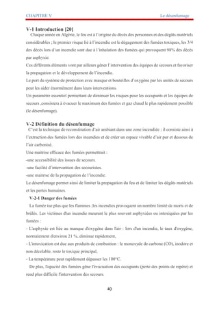 CHAPITRE V Le désenfumage
40
V-1 Introduction [20]
Chaque année en Algérie, le feu est à l’origine du décès des personnes et des dégâts matériels
considérables ; le premier risque lié à l’incendie est le dégagement des fumées toxiques, les 3/4
des décès lors d’un incendie sont due à l’inhalation des fumées qui provoquent 98% des décès
par asphyxie.
Ces différents éléments vont par ailleurs gêner l’intervention des équipes de secours et favoriser
la propagation et le développement de l’incendie.
Le port du système de protection avec masque et bouteilles d’oxygène par les unités de secours
peut les aider énormément dans leurs interventions.
Un paramètre essentiel permettant de diminuer les risques pour les occupants et les équipes de
secours ,consistera à évacuer le maximum des fumées et gaz chaud le plus rapidement possible
(le désenfumage).
V-2 Définition du désenfumage
C’est la technique de reconstitution d’air ambiant dans une zone incendiée ; il consiste ainsi à
l’extraction des fumées lors des incendies et de créer un espace vivable d’air pur et dessous de
l’air carbonisé.
Une maitrise efficace des fumées permettrait :
-une accessibilité des issues de secours.
-une facilité d’intervention des secouristes.
-une maitrise de la propagation de l’incendie.
Le désenfumage permet ainsi de limiter la propagation du feu et de limiter les dégâts matériels
et les pertes humaines.
V-2-1 Danger des fumées
La fumée tue plus que les flammes ;les incendies provoquent un nombre limité de morts et de
brûlés. Les victimes d'un incendie meurent le plus souvent asphyxiées ou intoxiquées par les
fumées :
- L'asphyxie est liée au manque d'oxygène dans l'air : lors d'un incendie, le taux d'oxygène,
normalement d'environ 21 %, diminue rapidement,
- L'intoxication est due aux produits de combustion : le monoxyde de carbone (CO), inodore et
non décelable, reste le toxique principal,
- La température peut rapidement dépasser les 100°C.
De plus, l'opacité des fumées gêne l'évacuation des occupants (perte des points de repère) et
rend plus difficile l'intervention des secours.
 