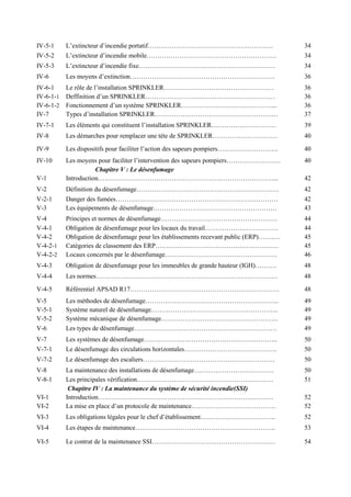 IV-5-1 L’extincteur d’incendie portatif…………………………………………………. 34
IV-5-2 L’extincteur d’incendie mobile…………………………………………………… 34
IV-5-3 L’extincteur d’incendie fixe……………………………………………………… 34
IV-6 Les moyens d’extinction…………………………………………………………. 36
IV-6-1 Le rôle de l’installation SPRINKLER…………………………………………… 36
IV-6-1-1 Deffinition d’un SPRINKLER…………………………………………………… 36
IV-6-1-2 Fonctionnement d’un système SPRINKLER……………………………………... 36
IV-7 Types d’installation SPRINKLER………………………………………………… 37
IV-7-1 Les éléments qui constituent l’installation SPRINKLER………………………… 39
IV-8 Les démarches pour remplacer une tète de SPRINKLER………………………… 40
IV-9 Les dispositifs pour faciliter l’action des sapeurs pompiers………………………. 40
IV-10 Les moyens pour faciliter l’intervention des sapeurs pompiers……………………. 40
Chapitre V : Le désenfumage
V-1 Introduction………………………………………………………………………... 42
V-2 Définition du désenfumage………………………………………………………… 42
V-2-1 Danger des fumées………………………………………………………………… 42
V-3 Les équipements de désenfumage………………………………………………… 43
V-4 Principes et normes de désenfumage……………………………………………… 44
V-4-1 Obligation de désenfumage pour les locaux du travail……………………………. 44
V-4-2 Obligation de désenfumage pour les établissements recevant public (ERP)………. 45
V-4-2-1 Catégories de classement des ERP………………………………………………… 45
V-4-2-2 Locaux concernés par le désenfumage……………………………………………. 46
V-4-3 Obligation de désenfumage pour les immeubles de grande hauteur (IGH)………. 48
V-4-4 Les normes………………………………………………………………………… 48
V-4-5 Référentiel APSAD R17…………………………………………………………… 48
V-5 Les méthodes de désenfumage…………………………………………………….. 49
V-5-1 Système naturel de désenfumage………………………………………………….. 49
V-5-2 Système mécanique de désenfumage……………………………………………… 49
V-6 Les types de désenfumage………………………………………………………… 49
V-7 Les systèmes de désenfumage…………………………………………………….. 50
V-7-1 Le désenfumage des circulations horizontales……………………………………. 50
V-7-2 Le désenfumage des escaliers……………………………………………………. 50
V-8 La maintenance des installations de désenfumage………………………………. 50
V-8-1 Les principales vérification……………………………………………………… 51
Chapitre IV : La maintenance du système de sécurité incendie(SSI)
VI-1 Introduction……………………………………………………………………… 52
VI-2 La mise en place d’un protocole de maintenance………………………………… 52
VI-3 Les obligations légales pour le chef d’établissement…………………………….. 52
VI-4 Les étapes de maintenance……………………………………………………….. 53
VI-5 Le contrat de la maintenance SSI………………………………………………… 54
 