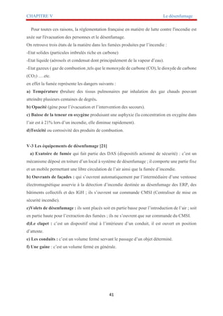 CHAPITRE V Le désenfumage
41
Pour toutes ces raisons, la réglementation française en matière de lutte contre l'incendie est
axée sur l'évacuation des personnes et le désenfumage.
On retrouve trois états de la matière dans les fumées produites par l’incendie :
-Etat solides (particules imbrulés riche en carbone)
-Etat liquide (aérosols et condensat dont principalement de la vapeur d’eau).
-Etat gazeux ( gaz de combustion ,tels que le monoxyde de carbone (CO), le dioxyde de carbone
(CO2) ….etc.
en effet la fumée représente les dangers suivants :
a) Température (brulure des tissus pulmonaires par inhalation des gaz chauds pouvant
atteindre plusieurs centaines de degrés.
b) Opacité (gène pour l’évacuation et l’intervention des secours).
c) Baisse de la teneur en oxygène produisant une asphyxie (la concentration en oxygène dans
l’air est à 21% lors d’un incendie, elle diminue rapidement).
d)Toxicité ou corrosivité des produits de combustion.
V-3 Les équipements de désenfumage [21]
a) Exutoire de fumée qui fait partie des DAS (dispositifs actionné de sécurité) : c’est un
mécanisme déposé en toiture d’un local à système de désenfumage ; il comporte une partie fixe
et un mobile permettant une libre circulation de l’air ainsi que la fumée d’incendie.
b) Ouvrants de façades : qui s’ouvrent automatiquement par l’intermédiaire d’une ventouse
électromagnétique asservie à la détection d’incendie destinée au désenfumage des ERP, des
bâtiments collectifs et des IGH ; ils s’ouvrent sur commande CMSI (Centraliser de mise en
sécurité incendie).
c)Volets de désenfumage : ils sont placés soit en partie basse pour l’introduction de l’air ; soit
en partie haute pour l’extraction des fumées ; ils ne s’ouvrent que sur commande du CMSI.
d)Le clapet : c’est un dispositif situé à l’intérieure d’un conduit, il est ouvert en position
d’attente.
e) Les conduits : c’est un volume fermé servant le passage d’un objet déterminé.
f) Une gaine : c’est un volume fermé en générale.
 