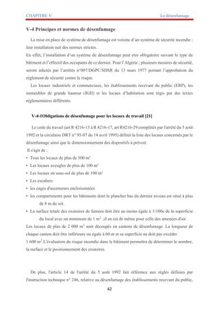 CHAPITRE V Le désenfumage
42
V-4 Principes et normes de désenfumage
La mise en place de système de désenfumage est voisine d’un système de sécurité incendie ;
leur installation suit des normes strictes.
En effet, l’installation d’un système de désenfumage peut etre obligatoire suivant le type de
bâtiment et l’effectif des occupants de ce dernier. Pour l’Algérie ; plusieurs mesures de sécurité,
seront édictés par l’arrêtés n°007/DGPC/SDSR du 13 mars 1977 portant l’approbation du
règlement de sécurité contre le risque.
Les locaux industriels et commerciaux, les établissements recevant du public (ERP), les
immeubles de grande hauteur (IGH) et les locaux d’habitation sont régis par des textes
réglementaires différents.
V-4-1Obligations de désenfumage pour les locaux de travail [21]
Le code du travail (art R 4216-13 à R 4216-17, art R4216-29 complétés par l'arrêté du 5 août
1992 et la circulaire DRT n° 95-07 du 14 avril 1995) définit la liste des locaux concernés par le
désenfumage ainsi que le dimensionnement des dispositifs à prévoir.
Il s'agit de :
• Tous les locaux de plus de 300 m²
• Les locaux aveugles de plus de 100 m²
• Les locaux en sous-sol de plus de 100 m²
• Les escaliers
• les cages d'ascenseurs encloisonnées
• les compartiments pour les bâtiments dont le plancher bas du dernier niveau est situé à plus
de 8 m du sol.
• La surface totale des exutoires de fumées doit être au moins égale à 1/100e de la superficie
du local avec un minimum de 1 m2.
;il en est de même pour celle des amenées d'air.
Les locaux de plus de 2 000 m2
sont découpés en cantons de désenfumage. La longueur de
chaque canton doit être inférieure ou égale à 60 m et sa superficie ne doit pas excéder
1 600 m2
.L'évaluation du risque incendie dans le bâtiment permettra de déterminer le nombre,
la surface et le positionnement des exutoires.
De plus, l'article 14 de l'arrêté du 5 août 1992 fait référence aux règles définies par
l'instruction technique n° 246, relative au désenfumage des établissements recevant du public,
 