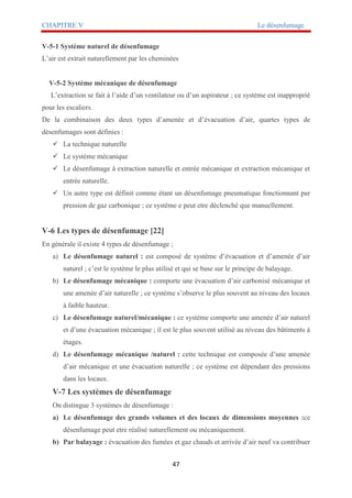 CHAPITRE V Le désenfumage
47
V-5-1 Système naturel de désenfumage
L’air est extrait naturellement par les cheminées
V-5-2 Système mécanique de désenfumage
L’extraction se fait à l’aide d’un ventilateur ou d’un aspirateur ; ce système est inapproprié
pour les escaliers.
De la combinaison des deux types d’amenée et d’évacuation d’air, quartes types de
désenfumages sont définies :
 La technique naturelle
 Le système mécanique
 Le désenfumage à extraction naturelle et entrée mécanique et extraction mécanique et
entrée naturelle.
 Un autre type est définit comme étant un désenfumage pneumatique fonctionnant par
pression de gaz carbonique ; ce système e peut etre déclenché que manuellement.
V-6 Les types de désenfumage [22]
En générale il existe 4 types de désenfumage ;
a) Le désenfumage naturel : est composé de système d’évacuation et d’amenée d’air
naturel ; c’est le système le plus utilisé et qui se base sur le principe de balayage.
b) Le désenfumage mécanique : comporte une évacuation d’air carbonisé mécanique et
une amenée d’air naturelle ; ce système s’observe le plus souvent au niveau des locaux
à faible hauteur.
c) Le désenfumage naturel/mécanique : ce système comporte une amenée d’air naturel
et d’une évacuation mécanique ; il est le plus souvent utilisé au niveau des bâtiments à
étages.
d) Le désenfumage mécanique /naturel : cette technique est composée d’une amenée
d’air mécanique et une évacuation naturelle ; ce système est dépendant des pressions
dans les locaux.
V-7 Les systèmes de désenfumage
On distingue 3 systèmes de désenfumage :
a) Le désenfumage des grands volumes et des locaux de dimensions moyennes :ce
désenfumage peut etre réalisé naturellement ou mécaniquement.
b) Par balayage : évacuation des fumées et gaz chauds et arrivée d’air neuf va contribuer
 