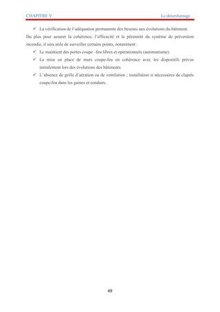 CHAPITRE V Le désenfumage
49
 La vérification de l’adéquation permanente des besoins aux évolutions du bâtiment.
Du plus pour assurer la cohérence, l’efficacité et la pérennité du système de prévention
incendie, il sera utile de surveiller certains points, notamment :
 Le maintient des portes coupe –feu libres et opérationnels (automatisme).
 La mise en place de murs coupe-feu en cohérence avec les dispositifs prévus
initialement lors des évolutions des bâtiments.
 L’absence de grille d’aération ou de ventilation ; installation si nécessaires de clapets
coupe-feu dans les gaines et conduits.
 