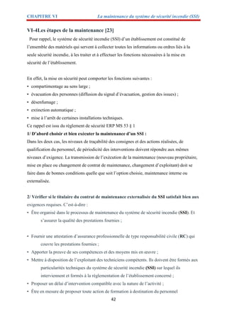 CHAPITRE VI La maintenance du système de sécurité incendie (SSI)
42
VI-4Les étapes de la maintenance [23]
Pour rappel, le système de sécurité incendie (SSI) d’un établissement est constitué de
l’ensemble des matériels qui servent à collecter toutes les informations ou ordres liés à la
seule sécurité incendie, à les traiter et à effectuer les fonctions nécessaires à la mise en
sécurité de l’établissement.
En effet, la mise en sécurité peut comporter les fonctions suivantes :
• compartimentage au sens large ;
• évacuation des personnes (diffusion du signal d’évacuation, gestion des issues) ;
• désenfumage ;
• extinction automatique ;
• mise à l’arrêt de certaines installations techniques.
Ce rappel est issu du règlement de sécurité ERP MS 53 § 1
1/ D’abord choisir et bien exécuter la maintenance d’un SSI :
Dans les deux cas, les niveaux de traçabilité des consignes et des actions réalisées, de
qualification du personnel, de périodicité des interventions doivent répondre aux mêmes
niveaux d’exigence. La transmission de l’exécution de la maintenance (nouveau propriétaire,
mise en place ou changement de contrat de maintenance, changement d’exploitant) doit se
faire dans de bonnes conditions quelle que soit l’option choisie, maintenance interne ou
externalisée.
2/ Vérifier si le titulaire du contrat de maintenance externalisée du SSI satisfait bien aux
exigences requises. C’est-à-dire :
• Être organisé dans le processus de maintenance du système de sécurité incendie (SSI). Et
s’assurer la qualité des prestations fournies ;
• Fournir une attestation d’assurance professionnelle de type responsabilité civile (RC) qui
couvre les prestations fournies ;
• Apporter la preuve de ses compétences et des moyens mis en œuvre ;
• Mettre à disposition de l’exploitant des techniciens compétents. Ils doivent être formés aux
particularités techniques du système de sécurité incendie (SSI) sur lequel ils
interviennent et formés à la réglementation de l’établissement concerné ;
• Proposer un délai d’intervention compatible avec la nature de l’activité ;
• Être en mesure de proposer toute action de formation à destination du personnel
 