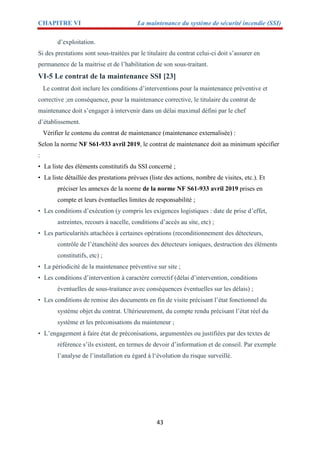 CHAPITRE VI La maintenance du système de sécurité incendie (SSI)
43
d’exploitation.
Si des prestations sont sous-traitées par le titulaire du contrat celui-ci doit s’assurer en
permanence de la maitrise et de l’habilitation de son sous-traitant.
VI-5 Le contrat de la maintenance SSI [23]
Le contrat doit inclure les conditions d’interventions pour la maintenance préventive et
corrective ;en conséquence, pour la maintenance corrective, le titulaire du contrat de
maintenance doit s’engager à intervenir dans un délai maximal défini par le chef
d’établissement.
Vérifier le contenu du contrat de maintenance (maintenance externalisée) :
Selon la norme NF S61-933 avril 2019, le contrat de maintenance doit au minimum spécifier
:
• La liste des éléments constitutifs du SSI concerné ;
• La liste détaillée des prestations prévues (liste des actions, nombre de visites, etc.). Et
préciser les annexes de la norme de la norme NF S61-933 avril 2019 prises en
compte et leurs éventuelles limites de responsabilité ;
• Les conditions d’exécution (y compris les exigences logistiques : date de prise d’effet,
astreintes, recours à nacelle, conditions d’accès au site, etc) ;
• Les particularités attachées à certaines opérations (reconditionnement des détecteurs,
contrôle de l’étanchéité des sources des détecteurs ioniques, destruction des éléments
constitutifs, etc) ;
• La périodicité de la maintenance préventive sur site ;
• Les conditions d’intervention à caractère correctif (délai d’intervention, conditions
éventuelles de sous-traitance avec conséquences éventuelles sur les délais) ;
• Les conditions de remise des documents en fin de visite précisant l’état fonctionnel du
système objet du contrat. Ultérieurement, du compte rendu précisant l’état réel du
système et les préconisations du mainteneur ;
• L’engagement à faire état de préconisations, argumentées ou justifiées par des textes de
référence s’ils existent, en termes de devoir d’information et de conseil. Par exemple
l’analyse de l’installation eu égard à l‘évolution du risque surveillé.
 