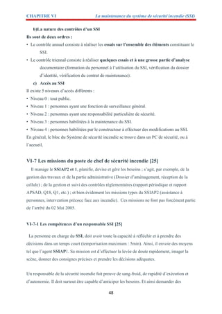 CHAPITRE VI La maintenance du système de sécurité incendie (SSI)
48
b)La nature des contrôles d’un SSI
Ils sont de deux ordres :
• Le contrôle annuel consiste à réaliser les essais sur l’ensemble des éléments constituant le
SSI.
• Le contrôle triennal consiste à réaliser quelques essais et à une grosse partie d’analyse
documentaire (formation du personnel à l’utilisation du SSI, vérification du dossier
d’identité, vérification du contrat de maintenance).
c) Accès au SSI
Il existe 5 niveaux d’accès différents :
• Niveau 0 : tout public.
• Niveau 1 : personnes ayant une fonction de surveillance général.
• Niveau 2 : personnes ayant une responsabilité particulière de sécurité.
• Niveau 3 : personnes habilitées à la maintenance du SSI.
• Niveau 4 : personnes habilitées par le constructeur à effectuer des modifications au SSI.
En général, le bloc du Système de sécurité incendie se trouve dans un PC de sécurité, ou à
l’accueil.
VI-7 Les missions du poste de chef de sécurité incendie [25]
Il manage le SSIAP2 et 1, planifie, devise et gère les besoins ; s’agit, par exemple, de la
gestion des travaux et de la partie administrative (Dossier d’aménagement, réception de la
cellule) ; de la gestion et suivi des contrôles réglementaires (rapport périodique et rapport
APSAD, Q18, Q1, etc.) ; et bien évidement les missions types du SSIAP2 (assistance à
personnes, intervention précoce face aux incendie). Ces missions ne font pas forcément partie
de l’arrêté du 02 Mai 2005.
VI-7-1 Les compétences d’un responsable SSI [25]
La personne en charge du SSI, doit avoir toute la capacité à réfléchir et à prendre des
décisions dans un temps court (temporisation maximum : 5min). Ainsi, il envoie des moyens
tel que l’agent SSIAP1. Sa mission est d’effectuer la levée de doute rapidement, imager la
scène, donner des consignes précises et prendre les décisions adéquates.
Un responsable de la sécurité incendie fait preuve de sang-froid, de rapidité d’exécution et
d’autonomie. Il doit surtout être capable d’anticiper les besoins. Et ainsi demander des
 