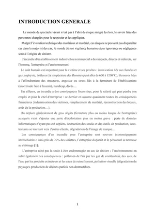1
INTRODUCTION GENERALE
Le monde de spectacle vivant n’est pas à l’abri de risque malgré les lois, le savoir faire des
personnes chargées pour le respecter et les appliquer.
Malgré l’évolution technique des matériaux et matériel, ces risques ne peuvent pas disparaître
car dans la majorité des cas, le monde de non vigilance humaine et par ignorance ou négligence
sont à l’origine de sinistre.
L'incendie d'un établissement industriel ou commercial a des impacts, directs et indirects, sur
l'homme, l'entreprise et l'environnement.
Le coût humain est important pour la victime et ses proches : intoxication liée aux fumées et
gaz, asphyxie, brûlures (la température des flammes peut aller de 600 à 1200°C), blessures liées
à l'effondrement des structures, angoisse ou stress liés à la fermeture de l'établissement
(incertitude face à l'avenir), handicap, décès ...
Par ailleurs, un incendie a des conséquences financières, pour le salarié qui peut perdre son
emploi et pour le chef d'entreprise : ce dernier en assume quasiment toutes les conséquences
financières (indemnisation des victimes, remplacement du matériel, reconstruction des locaux,
arrêt de la production…).
On déplore généralement de gros dégâts (fermeture plus ou moins longue de l'entreprise)
auxquels vient s'ajouter une perte d'exploitation plus ou moins grave : perte de données
informatiques n'ayant pas été copiées, destruction des stocks et des outils de production, sous-
traitants se tournant vers d'autres clients, dégradation de l'image de marque…
Les conséquences d’un incendie pour l’entreprise sont souvent économiquement
irrémédiables : dans près de 70% des sinistres, l’entreprise disparaît et le personnel se retrouve
au chômage [1].
L'entreprise n'est pas la seule à être endommagée en cas de sinistre ; l’environnement en
subit également les conséquences : pollution de l'air par les gaz de combustion, des sols, de
l'eau par les produits extincteurs et les eaux de ruissellement, pollution visuelle (dégradation du
paysage), production de déchets parfois non destructibles.
 