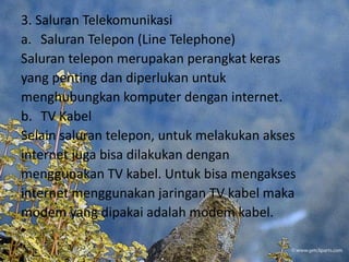 3. Saluran Telekomunikasi
a. Saluran Telepon (Line Telephone)
Saluran telepon merupakan perangkat keras
yang penting dan diperlukan untuk
menghubungkan komputer dengan internet.
b. TV Kabel
Selain saluran telepon, untuk melakukan akses
internet juga bisa dilakukan dengan
menggunakan TV kabel. Untuk bisa mengakses
internet menggunakan jaringan TV kabel maka
modem yang dipakai adalah modem kabel.
 