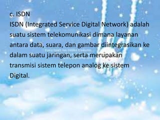 c. ISDN
ISDN (Integrated Service Digital Network) adalah
suatu sistem telekomunikasi dimana layanan
antara data, suara, dan gambar diintegrasikan ke
dalam suatu jaringan, serta merupakan
transmisi sistem telepon analog ke sistem
Digital.
 