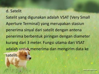 d. Satelit
Satelit yang digunakan adalah VSAT (Very Small
Aperture Terminal) yang merupakan stasiun
penerima sinyal dari satelit dengan antena
penerima berbentuk piringan dengan diameter
kurang dari 3 meter. Fungsi utama dari VSAT
adalah untuk menerima dan mengirim data ke
satelit.
 
