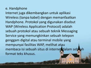 e. Handphone
Internet juga dikembangkan untuk aplikasi
Wireless (tanpa kabel) dengan memanfaatkan
Handphone. Protokol yang digunakan disebut
WAP (Wireless Application Protocol) adalah
sebuah protokol atau sebuah teknik Messaging
Service yang memungkinkan sebuah telepon
genggam digital atau terminal mobile yang
mempunyai fasilitas WAP, melihat atau
membaca isi sebuah situs di internet dalam sebuah
format teks khusus.
 