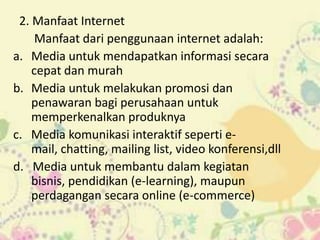 2. Manfaat Internet
     Manfaat dari penggunaan internet adalah:
a. Media untuk mendapatkan informasi secara
    cepat dan murah
b. Media untuk melakukan promosi dan
    penawaran bagi perusahaan untuk
    memperkenalkan produknya
c. Media komunikasi interaktif seperti e-
    mail, chatting, mailing list, video konferensi,dll
d. Media untuk membantu dalam kegiatan
    bisnis, pendidikan (e-learning), maupun
    perdagangan secara online (e-commerce)
 