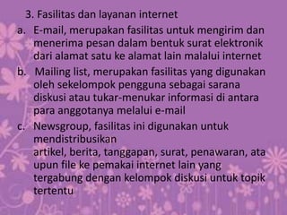 3. Fasilitas dan layanan internet
a. E-mail, merupakan fasilitas untuk mengirim dan
    menerima pesan dalam bentuk surat elektronik
    dari alamat satu ke alamat lain malalui internet
b. Mailing list, merupakan fasilitas yang digunakan
    oleh sekelompok pengguna sebagai sarana
    diskusi atau tukar-menukar informasi di antara
    para anggotanya melalui e-mail
c. Newsgroup, fasilitas ini digunakan untuk
    mendistribusikan
    artikel, berita, tanggapan, surat, penawaran, ata
    upun file ke pemakai internet lain yang
    tergabung dengan kelompok diskusi untuk topik
    tertentu
 