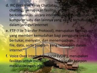 d. IRC (Internet Relay Chat)atau
   chatting, merupakan fasilitas untuk
   berkomunikasi secara interaktif antar pengguna
   komputer satu dan lainnya yang saling terhubung
   dalam jaringan internet
e. FTP (File Transfer Protocol), merupakan fasilitas
   yang memberi kemudahan bagi pengguna untuk
   bertukar, menyalin, dan menempatkan
   file, data, serta program yang tersimpan dalam
   internet
f. Voice Over Internet Protocol (VOIP), merupakan
   fasilitas untuk melakukan pembicaraan telepon
   melalui jaringan internet
 