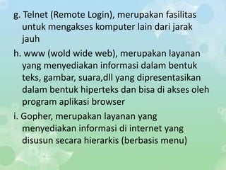 g. Telnet (Remote Login), merupakan fasilitas
   untuk mengakses komputer lain dari jarak
   jauh
h. www (wold wide web), merupakan layanan
   yang menyediakan informasi dalam bentuk
   teks, gambar, suara,dll yang dipresentasikan
   dalam bentuk hiperteks dan bisa di akses oleh
   program aplikasi browser
i. Gopher, merupakan layanan yang
   menyediakan informasi di internet yang
   disusun secara hierarkis (berbasis menu)
 