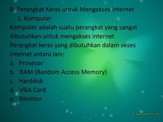 B. Perangkat Keras untuk Mengakses Internet
   1. Komputer
Komputer adalah suatu perangkat yang sangat
dibutuhkan untuk mengakses internet
Perangkat keras yang dibutuhkan dalam akses
internet antara lain:
a. Prosesor
b. RAM (Random Access Memory)
c. Harddisk
d. VGA Card
e. Monitor
 