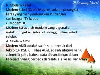 b. Modem Kabel
Modem kabel (Cable Modem) adalah perangkat
keras yang menyambungkan PC dengan
sambungan TV kabel.
c. Modem 3G
Modem 3G adalah modem yang digunakan
untuk mengakses internet menggunakan kabel
selular.
d. Modem ADSL
Modem ADSL adalah salah satu bentuk dari
teknologi DSL. Ciri khas ADSL adalah sifatnya yang
asimetrik yaitu bahwa data ditransferkan dalam
kecepatan yang berbeda dari satu sisi ke sisi yang lain.
 