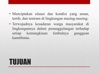 TUJUAN
• Menciptakan situasi dan kondisi yang aman,
tertib, dan tentram di lingkungan masing-masing;
• Terwujudnya kesadaran warga masyarakat di
lingkungannya dalam penanggulangan terhadap
setiap kemungkinan timbulnya gangguan
kamtibmas.
 