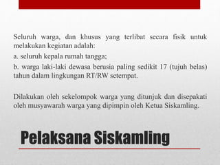 Pelaksana Siskamling
Seluruh warga, dan khusus yang terlibat secara fisik untuk
melakukan kegiatan adalah:
a. seluruh kepala rumah tangga;
b. warga laki-laki dewasa berusia paling sedikit 17 (tujuh belas)
tahun dalam lingkungan RT/RW setempat.
Dilakukan oleh sekelompok warga yang ditunjuk dan disepakati
oleh musyawarah warga yang dipimpin oleh Ketua Siskamling.
 