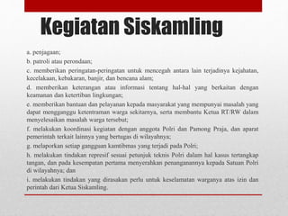 Kegiatan Siskamling
a. penjagaan;
b. patroli atau perondaan;
c. memberikan peringatan-peringatan untuk mencegah antara lain terjadinya kejahatan,
kecelakaan, kebakaran, banjir, dan bencana alam;
d. memberikan keterangan atau informasi tentang hal-hal yang berkaitan dengan
keamanan dan ketertiban lingkungan;
e. memberikan bantuan dan pelayanan kepada masyarakat yang mempunyai masalah yang
dapat mengganggu ketentraman warga sekitarnya, serta membantu Ketua RT/RW dalam
menyelesaikan masalah warga tersebut;
f. melakukan koordinasi kegiatan dengan anggota Polri dan Pamong Praja, dan aparat
pemerintah terkait lainnya yang bertugas di wilayahnya;
g. melaporkan setiap gangguan kamtibmas yang terjadi pada Polri;
h. melakukan tindakan represif sesuai petunjuk teknis Polri dalam hal kasus tertangkap
tangan, dan pada kesempatan pertama menyerahkan penanganannya kepada Satuan Polri
di wilayahnya; dan
i. melakukan tindakan yang dirasakan perlu untuk keselamatan warganya atas izin dan
perintah dari Ketua Siskamling.
 