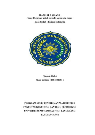 RAGAM BAHASA
Yang Diajukan untuk menulis salah satu tugas
mata kuliah : Bahasa Indonesia
Disusun Oleh :
Siska Yuliana ( 1584202084 )
PROGRAM STUDI PENDIDIKAN MATEMATIKA
FAKULTAS KEGURUAN DAN ILMU PENDIDIKAN
UNIVERSITAS MUHAMMADIYAH TANGERANG
TAHUN 2015/2016
 