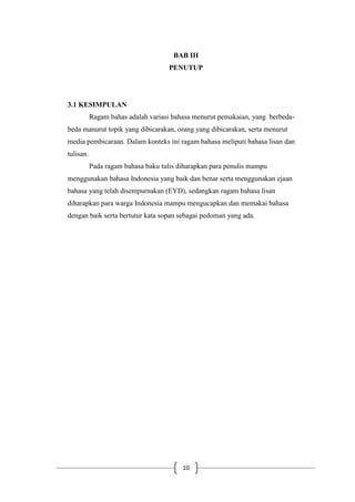 10
BAB III
PENUTUP
3.1 KESIMPULAN
Ragam bahas adalah variasi bahasa menurut pemakaian, yang berbeda-
beda manurut topik yang dibicarakan, orang yang dibicarakan, serta menurut
media pembicaraan. Dalam konteks ini ragam bahasa meliputi bahasa lisan dan
tulisan.
Pada ragam bahasa baku tulis diharapkan para penulis mampu
menggunakan bahasa Indonesia yang baik dan benar serta menggunakan ejaan
bahasa yang telah disempurnakan (EYD), sedangkan ragam bahasa lisan
diharapkan para warga Indonesia mampu mengucapkan dan memakai bahasa
dengan baik serta bertutur kata sopan sebagai pedoman yang ada.
 