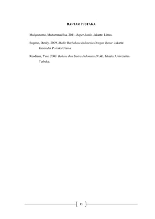 11
DAFTAR PUSTAKA
Mulyoutomo, Muhammad Isa. 2011. Rapet Bindo. Jakarta: Limas.
Sugono, Dendy. 2009. Mahir Berbahasa Indonesia Dengan Benar. Jakarta:
Gramedia Pustaka Utama.
Rosdiana, Yusi. 2009. Bahasa dan Sastra Indonesia Di SD. Jakarta: Universitas
Terbuka.
 
