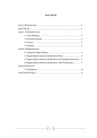 3
DAFTAR ISI
KATA PENGANTAR…………………………………………………………... 2
DAFTAR ISI……………………………………………………………………. 3
BAB I PENDAHULUAN
1.1 Latar Belakang………………………………………………………. 4
1.2 Rumusan Masalah………………………………………………….... 4
1.3 Tujuan……………………………………………………………….. 4
1.4 Manfaat……………………………………………………………… 5
BAB II PEMBAHASAN
2.1 Pengertian Ragam Bahasa…………………………………………… 6
2.2 Ragam Bahasa Indonesia Berdasarkan Media………………………. 6
2.3 Ragam Bahasa Indonesia Berdasarkan Cara Pandang Penuuturnya… 8
2.4 Ragam Bahasa Indonesia Berdasarkan Topik Pembicaraan………… 9
BAB III PENUTUP
3.1 Kesimpulan…………………………………………………………. 10
DAFTAR PUSTAKA………………………………………………….……….. 11
 
