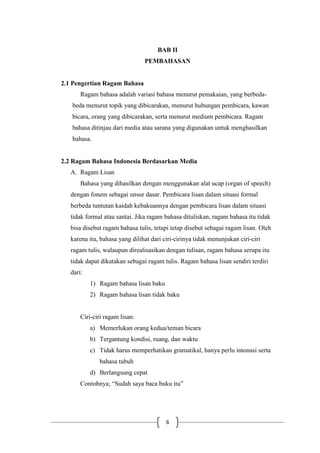6
BAB II
PEMBAHASAN
2.1 Pengertian Ragam Bahasa
Ragam bahasa adalah variasi bahasa menurut pemakaian, yang berbeda-
beda menurut topik yang dibicarakan, menurut hubungan pembicara, kawan
bicara, orang yang dibicarakan, serta menurut medium pembicara. Ragam
bahasa ditinjau dari media atau sarana yang digunakan untuk menghasilkan
bahasa.
2.2 Ragam Bahasa Indonesia Berdasarkan Media
A. Ragam Lisan
Bahasa yang dihasilkan dengan menggunakan alat ucap (organ of speech)
dengan fonem sebagai unsur dasar. Pembicara lisan dalam situasi formal
berbeda tuntutan kaidah kebakuannya dengan pembicara lisan dalam situasi
tidak formal atau santai. Jika ragam bahasa dituliskan, ragam bahasa itu tidak
bisa disebut ragam bahasa tulis, tetapi tetap disebut sebagai ragam lisan. Oleh
karena itu, bahasa yang dilihat dari ciri-cirinya tidak menunjukan ciri-ciri
ragam tulis, walaupun direalisasikan dengan tulisan, ragam bahasa serupa itu
tidak dapat dikatakan sebagai ragam tulis. Ragam bahasa lisan sendiri terdiri
dari:
1) Ragam bahasa lisan baku
2) Ragam bahasa lisan tidak baku
Ciri-ciri ragam lisan:
a) Memerlukan orang kedua/teman bicara
b) Tergantung kondisi, ruang, dan waktu
c) Tidak harus memperhatikan gramatikal, hanya perlu intonasi serta
bahasa tubuh
d) Berlangsung cepat
Contohnya; “Sudah saya baca buku itu”
 