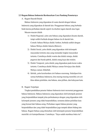 8
2.3 Ragam Bahasa Indonesia Berdasarkan Cara Pandang Penuturnya
A. Ragam Daerah/Dialek
Bahasa Indonesia yang digunakan di suatu daerah dengan bahasa
Indonesia yang digunakan di daerah lain. Penggunaan bahasa yang berbeda-
beda karena perbedaan daerah seperti itu disebut ragam daerah atau logat.
Macam-macam dialek
1) Dialek Regional, yaitu satu bahasa yang digunakan disuatu daerah,
tetapi sedikit berbeda dengan bahasa itu di daerah lain.
Contoh: bahasa Melayu dialek Ambon, berbeda sedikit dengan
bahasa Melayu dialek Jakarta (Betawi).
2) Dialek Sosial, yaitu dialek yang digunakan oleh kelompok
masyarakat tertentu atau yang menandai tingkat masyarakat
tertentu. Contohnya dialek wanita dan dialek remaja, dialek
pegawai dan buruh pabrik, dialek orang kaya dan miskin.
3) Dialek Temporal, yaitu dialek yang digunakan pada kurun waktu
tertentu. Contohnya dialek Melayu zaman Sriwijaya dan dialek
Melayu zaman Abdullah.
4) Idiolek, yaitu keseluruhan cirri bahasa seseorang. Sekalipun kita
semua berbahasa Indonesia, kita masing-masing memiliki ciri-ciri
khas dalam pelafalan, tata bahasa, atau pilihan, dan kekayaan kata.
B. Ragam Terpelajar
Tingkat pendidikan penutur bahasa Indonesia turut mewarnai penggunaan
bahasa Indonesia. Bahasa Indonesia yang digunakan oleh kelompok penutur
yang berpendidikan tampak jelas perbedaannya dengan yang digunakan oleh
kelompok penutur yang tidak berpendidikan, terutama dalam pelafalan kata
yang berasal dari bahasa asing. Perbedaan ragam bahasa penutur yang
berpendidikan dan yang tidak berpendidikan juga tampak dalam bidang tata
bahasa. Ragam bahasa yang dituturkan oleh kelompok penutur berpendidikan
memiliki ciri keterpeliharaan. Contohnya: “Saya sudah membaca buku itu”.
 